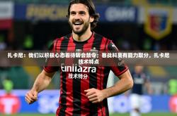 2025乐鱼体育在线下载扎卡尼：我们以积极心态看待转会禁令；客战科莫有能力取分，扎卡尼技术特点