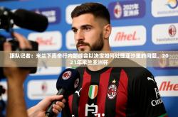 2025乐鱼体育登录网页入口跟队记者：米兰下周举行内部峰会以决定如何处理亚沙里的问题，2021年米兰亚洲杯