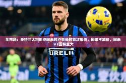 2025乐鱼体育app官网入口全市场：亚特兰大将拒绝国米对卢克曼的首次报价，国米不加价，国米ⅴs亚特兰大