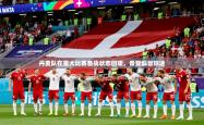 2026乐鱼体育app下载官网(中国)丹麦队在重大比赛备战状态回暖，备受瞩目球迷
