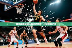 2026乐鱼体育中国官方入口网络疯传篮球比赛绝杀瞬间，打破所有记录
