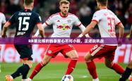 2025乐鱼体育app下载官网(中国)RB莱比锡的新季军心不可小觑，正迎战挑战