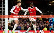 2025乐鱼体育app官网入口阿森纳客场大胜曼联 英超争冠形势未定