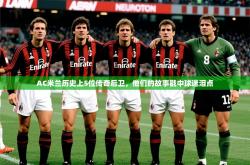 2025乐鱼体育在线官网AC米兰历史上5位传奇后卫，他们的故事戳中球迷泪点