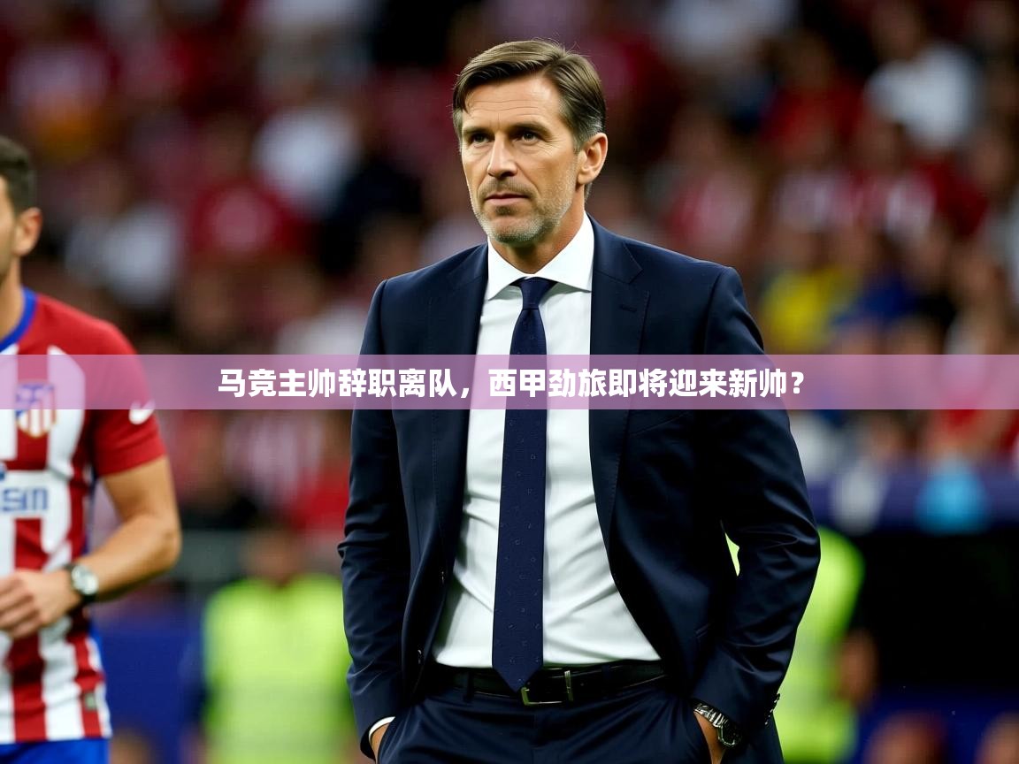 2025乐鱼体育官网在线登录入口马竞主帅辞职离队，西甲劲旅即将迎来新帅？  第1张