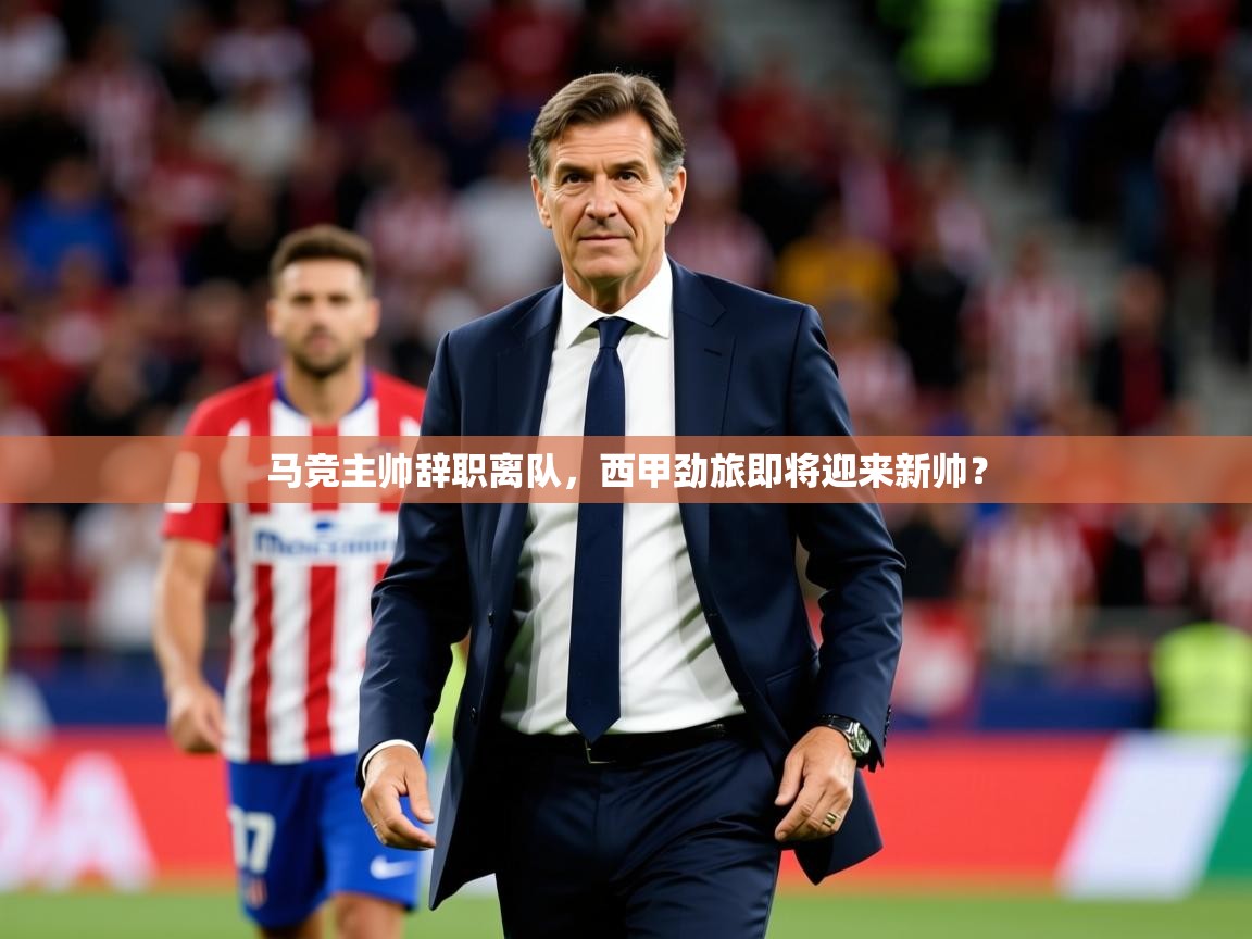 2025乐鱼体育官网在线登录入口马竞主帅辞职离队，西甲劲旅即将迎来新帅？  第3张