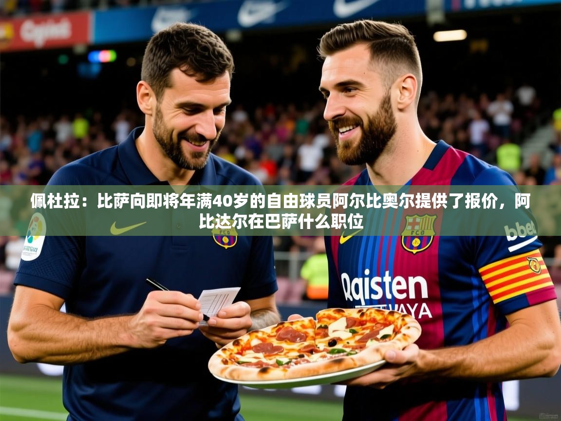 2025乐鱼体育网址佩杜拉：比萨向即将年满40岁的自由球员阿尔比奥尔提供了报价，阿比达尔在巴萨什么职位  第1张