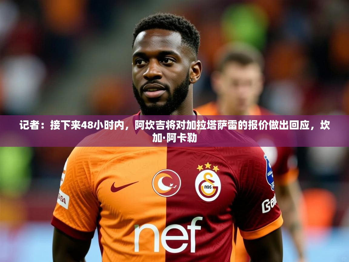 2025乐鱼体育在线网站记者：接下来48小时内，阿坎吉将对加拉塔萨雷的报价做出回应，坎加·阿卡勒  第1张
