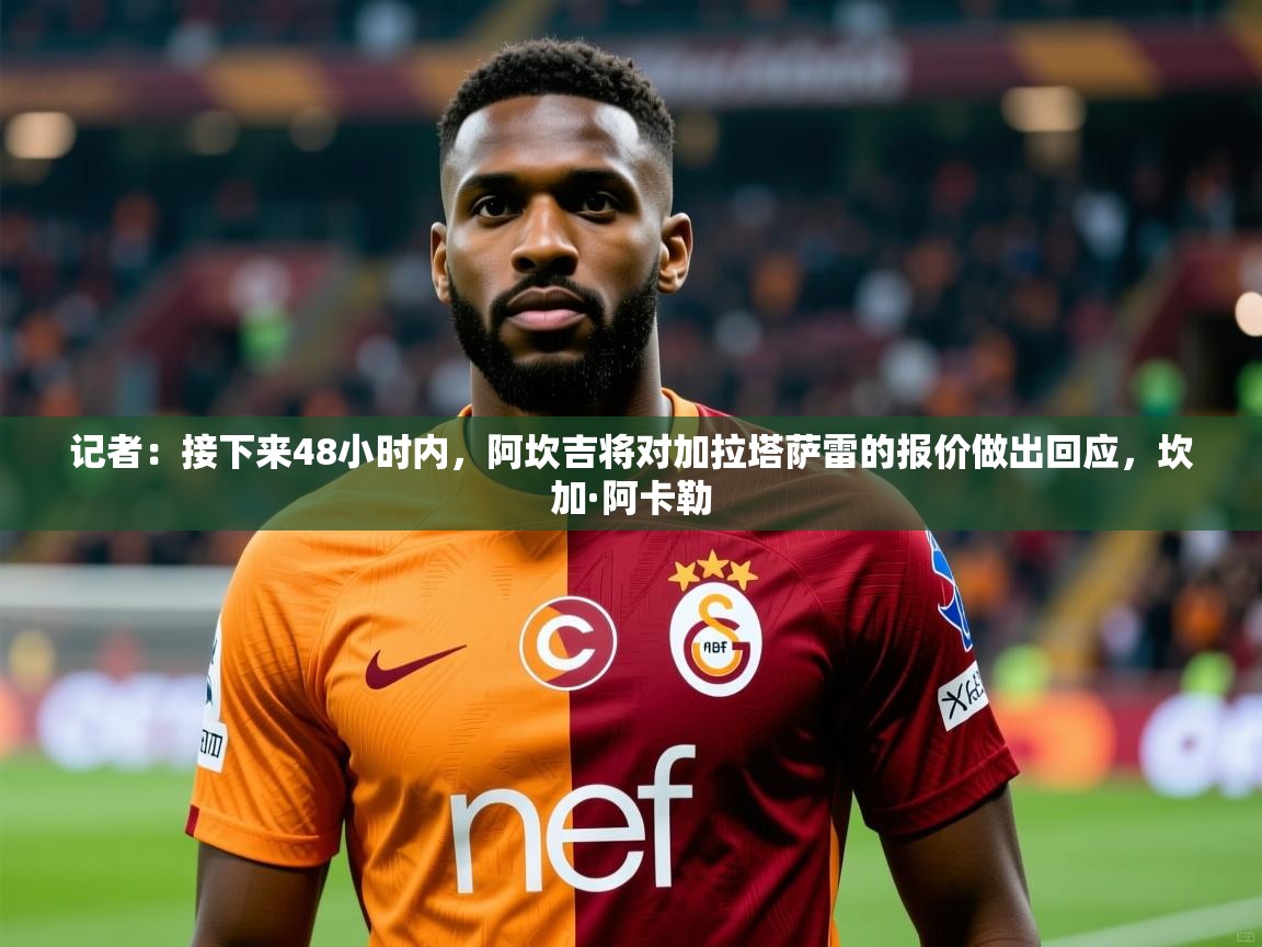 2025乐鱼体育在线网站记者：接下来48小时内，阿坎吉将对加拉塔萨雷的报价做出回应，坎加·阿卡勒  第2张