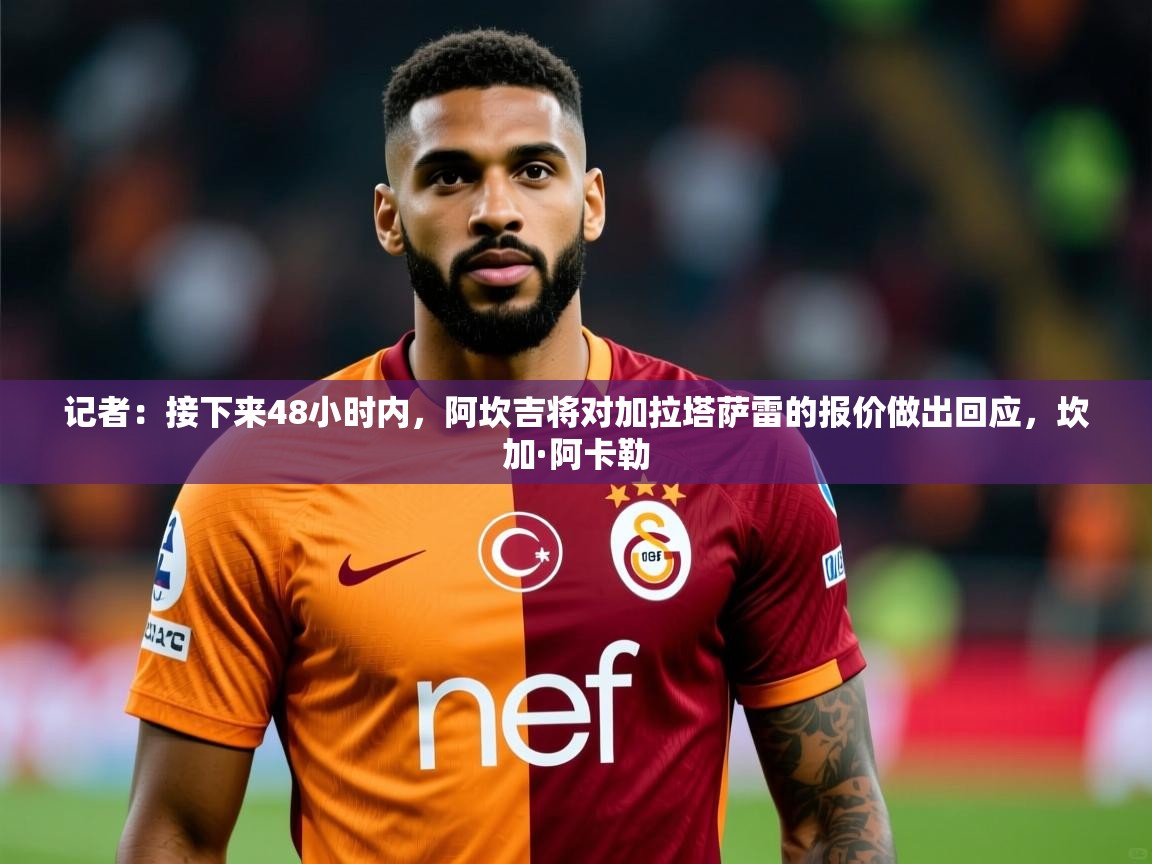 2025乐鱼体育在线网站记者：接下来48小时内，阿坎吉将对加拉塔萨雷的报价做出回应，坎加·阿卡勒  第3张