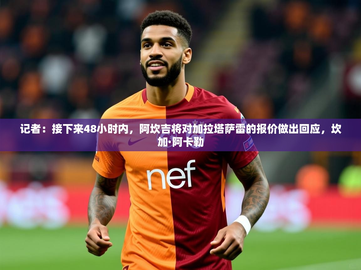 2025乐鱼体育在线网站记者：接下来48小时内，阿坎吉将对加拉塔萨雷的报价做出回应，坎加·阿卡勒  第4张