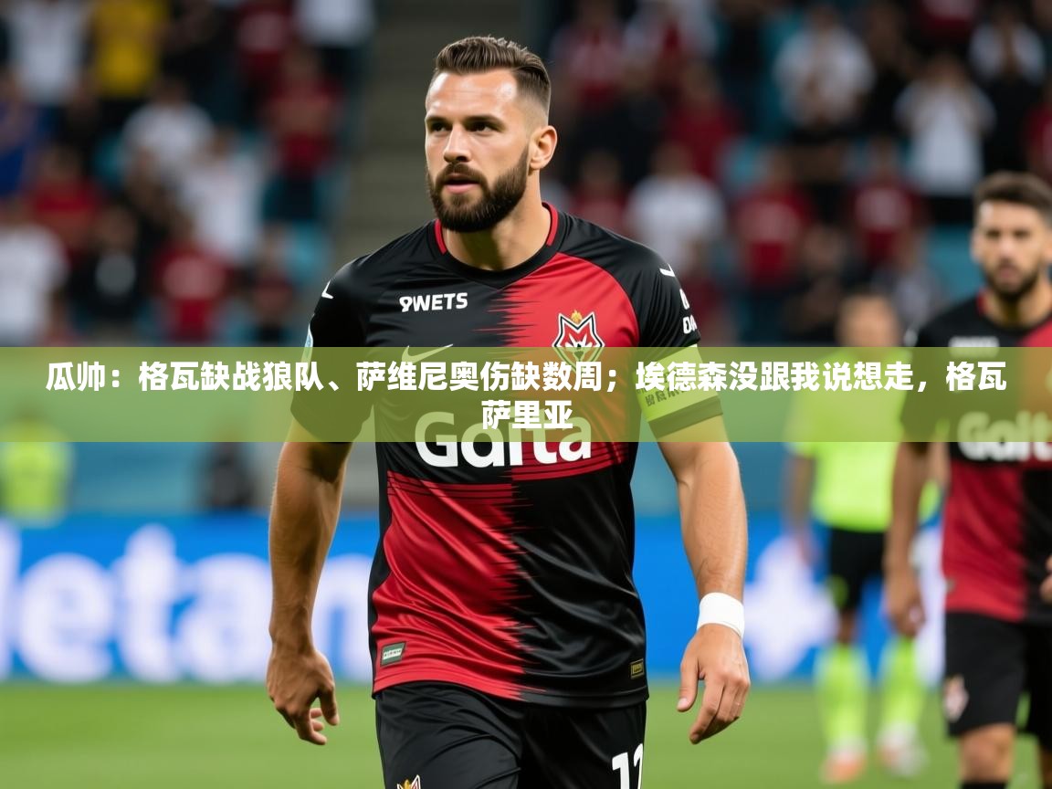 2025乐鱼体育网站入口瓜帅:格瓦缺战狼队、萨维尼奥伤缺数周;埃德森没跟我说想走,格瓦萨里亚 第1张