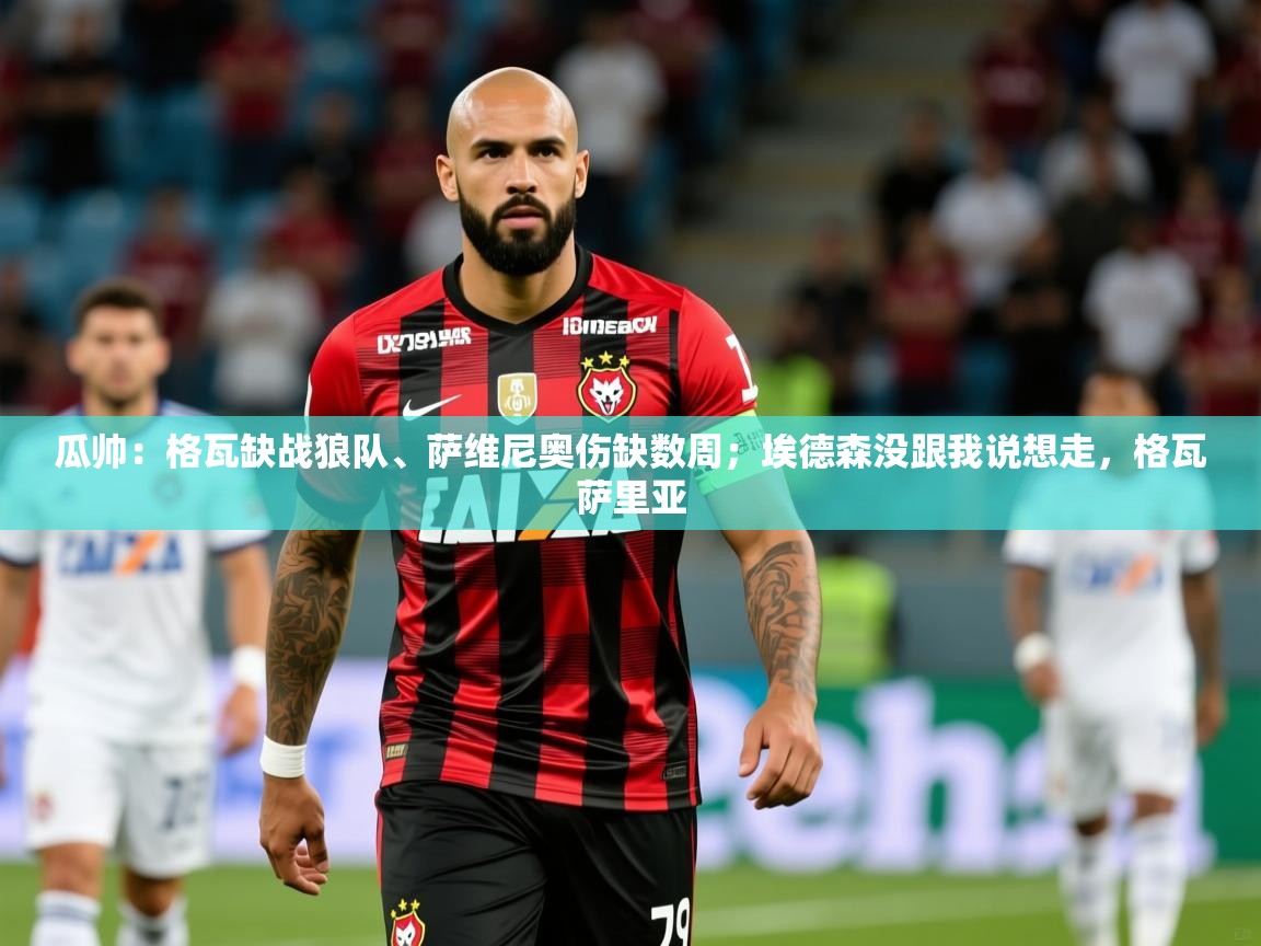 2025乐鱼体育网站入口瓜帅:格瓦缺战狼队、萨维尼奥伤缺数周;埃德森没跟我说想走,格瓦萨里亚 第4张