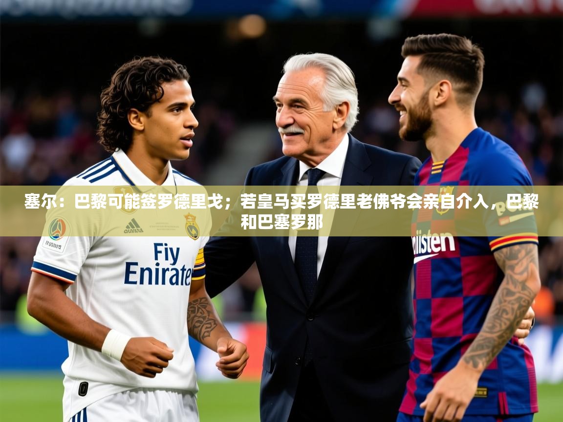 2025乐鱼体育在线登陆塞尔:巴黎可能签罗德里戈;若皇马买罗德里老佛爷会亲自介入,巴黎和巴塞罗那 第1张