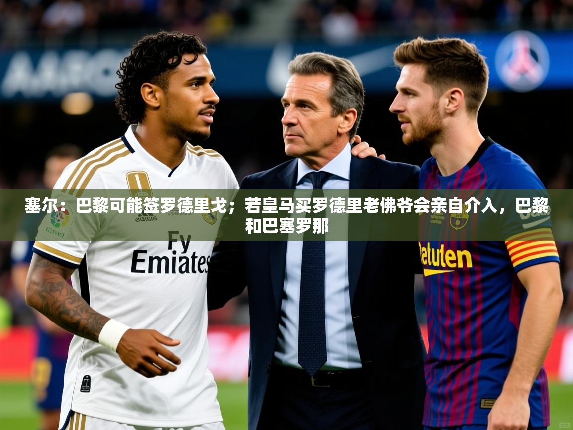 2025乐鱼体育在线登陆塞尔:巴黎可能签罗德里戈;若皇马买罗德里老佛爷会亲自介入,巴黎和巴塞罗那 第2张