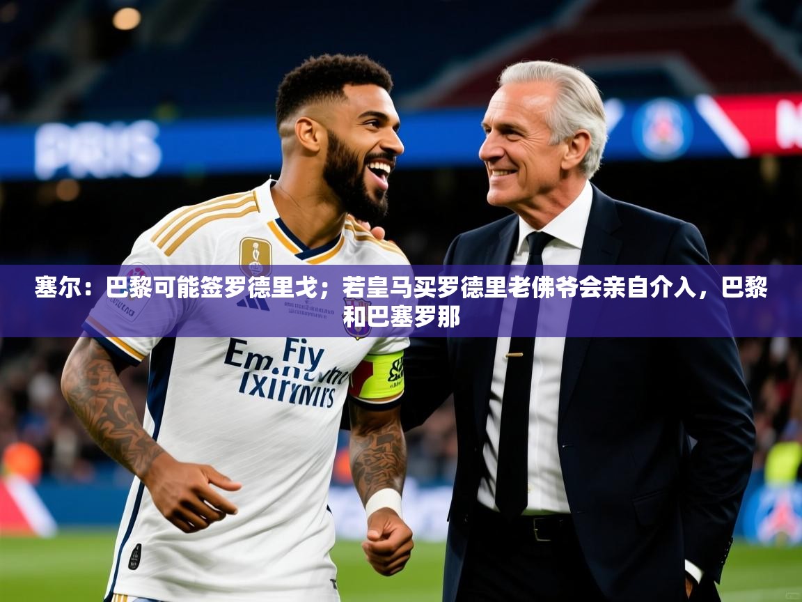 2025乐鱼体育在线登陆塞尔:巴黎可能签罗德里戈;若皇马买罗德里老佛爷会亲自介入,巴黎和巴塞罗那 第3张