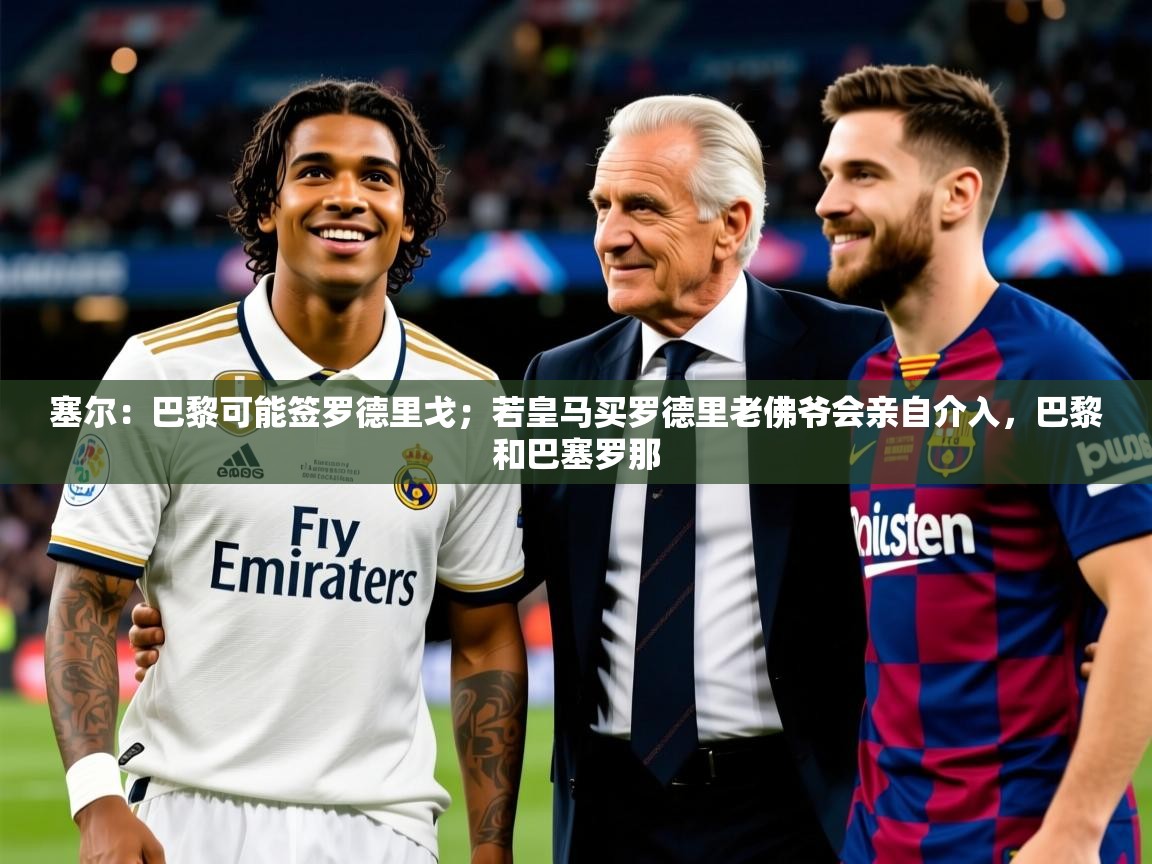 2025乐鱼体育在线登陆塞尔:巴黎可能签罗德里戈;若皇马买罗德里老佛爷会亲自介入,巴黎和巴塞罗那 第4张