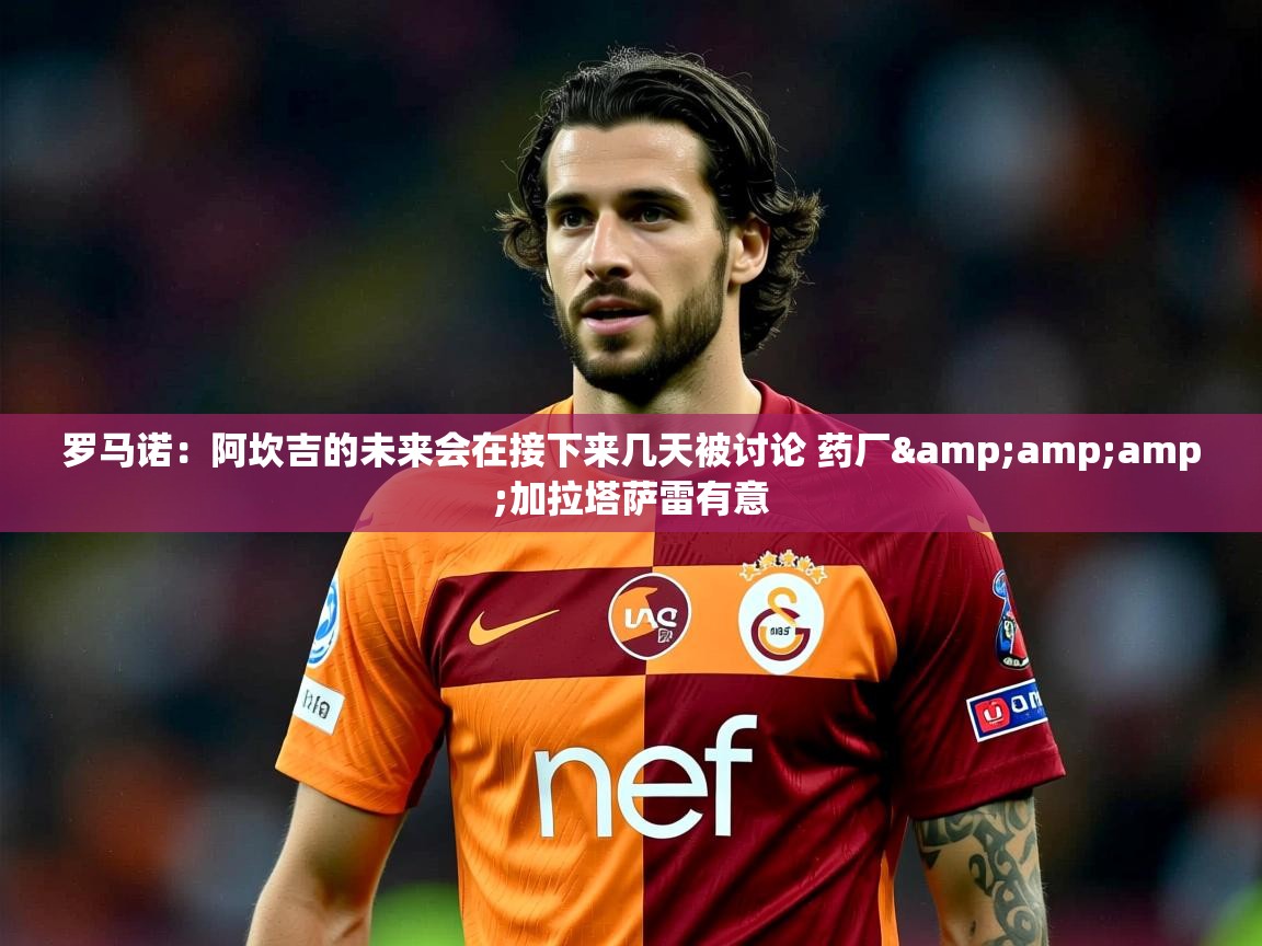 2025乐鱼体育app官网入口罗马诺:阿坎吉的未来会在接下来几天被讨论 药厂&amp;加拉塔萨雷有意 第3张