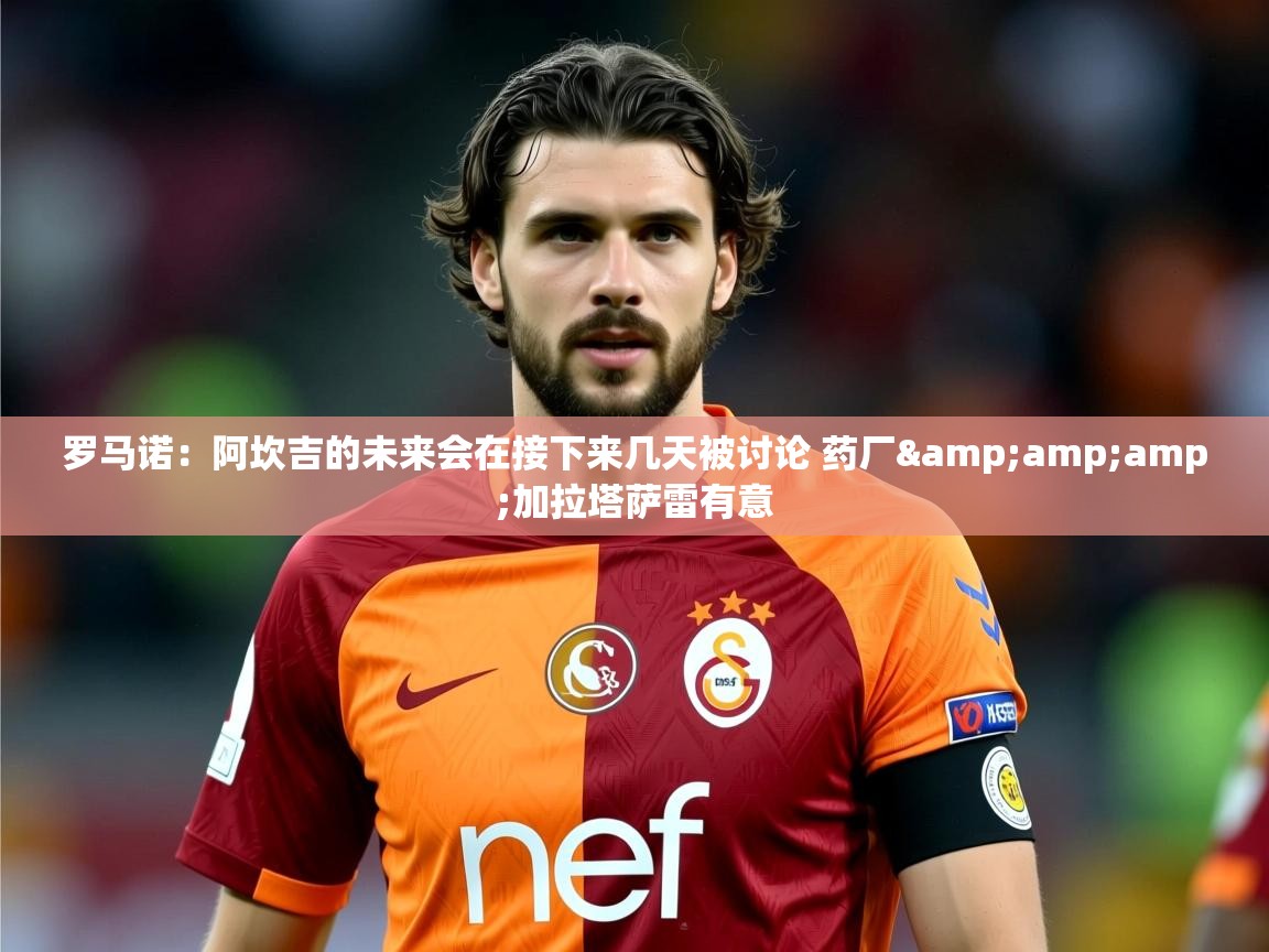 2025乐鱼体育app官网入口罗马诺:阿坎吉的未来会在接下来几天被讨论 药厂&amp;加拉塔萨雷有意 第4张