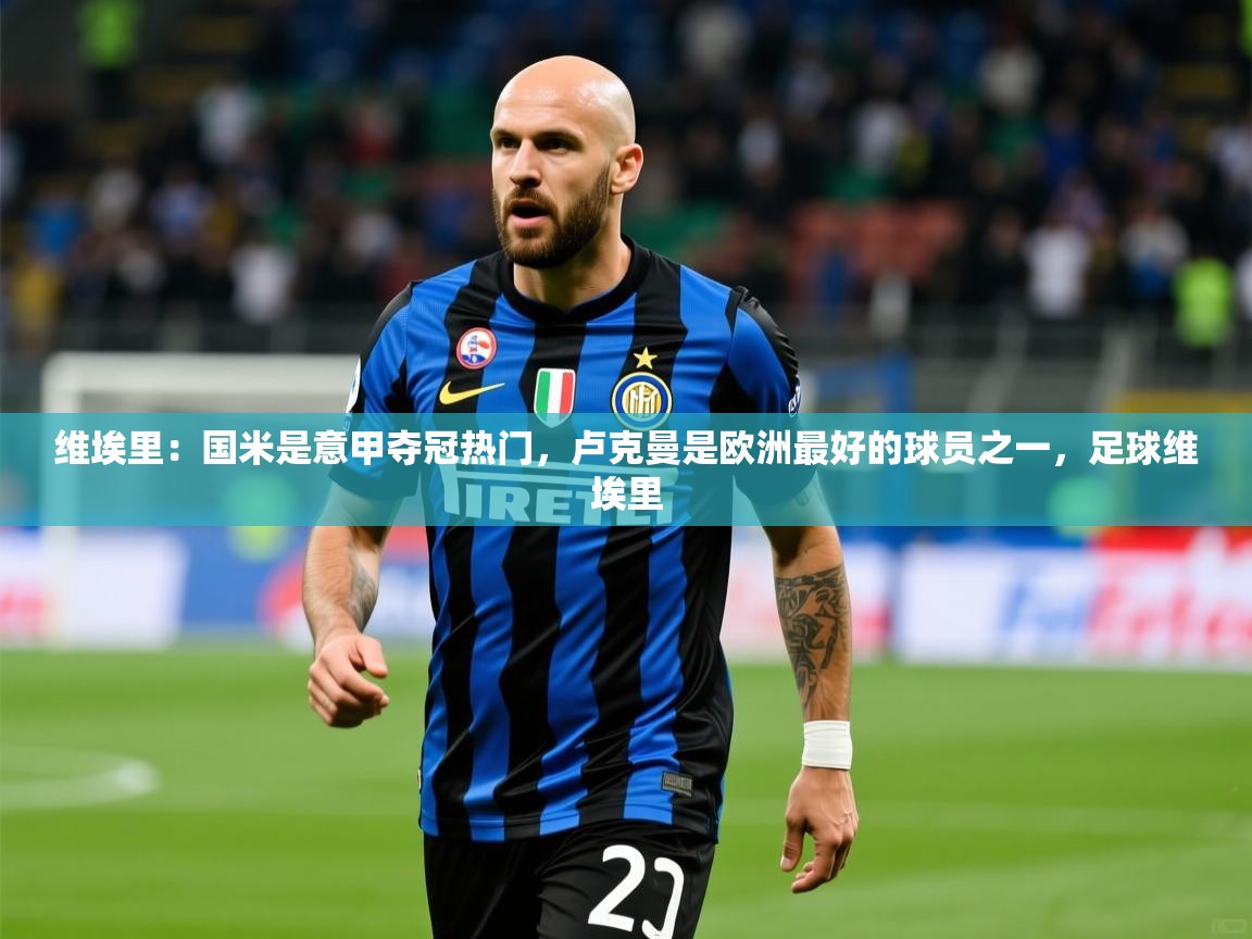 2025乐鱼体育app官网登录入口维埃里:国米是意甲夺冠热门,卢克曼是欧洲最好的球员之一,足球维埃里 第1张
