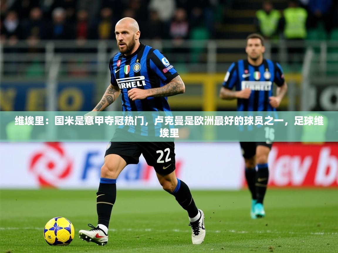 2025乐鱼体育app官网登录入口维埃里:国米是意甲夺冠热门,卢克曼是欧洲最好的球员之一,足球维埃里 第2张