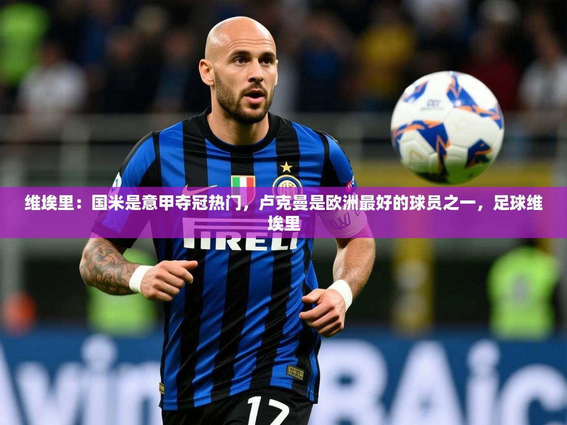 2025乐鱼体育app官网登录入口维埃里:国米是意甲夺冠热门,卢克曼是欧洲最好的球员之一,足球维埃里 第3张
