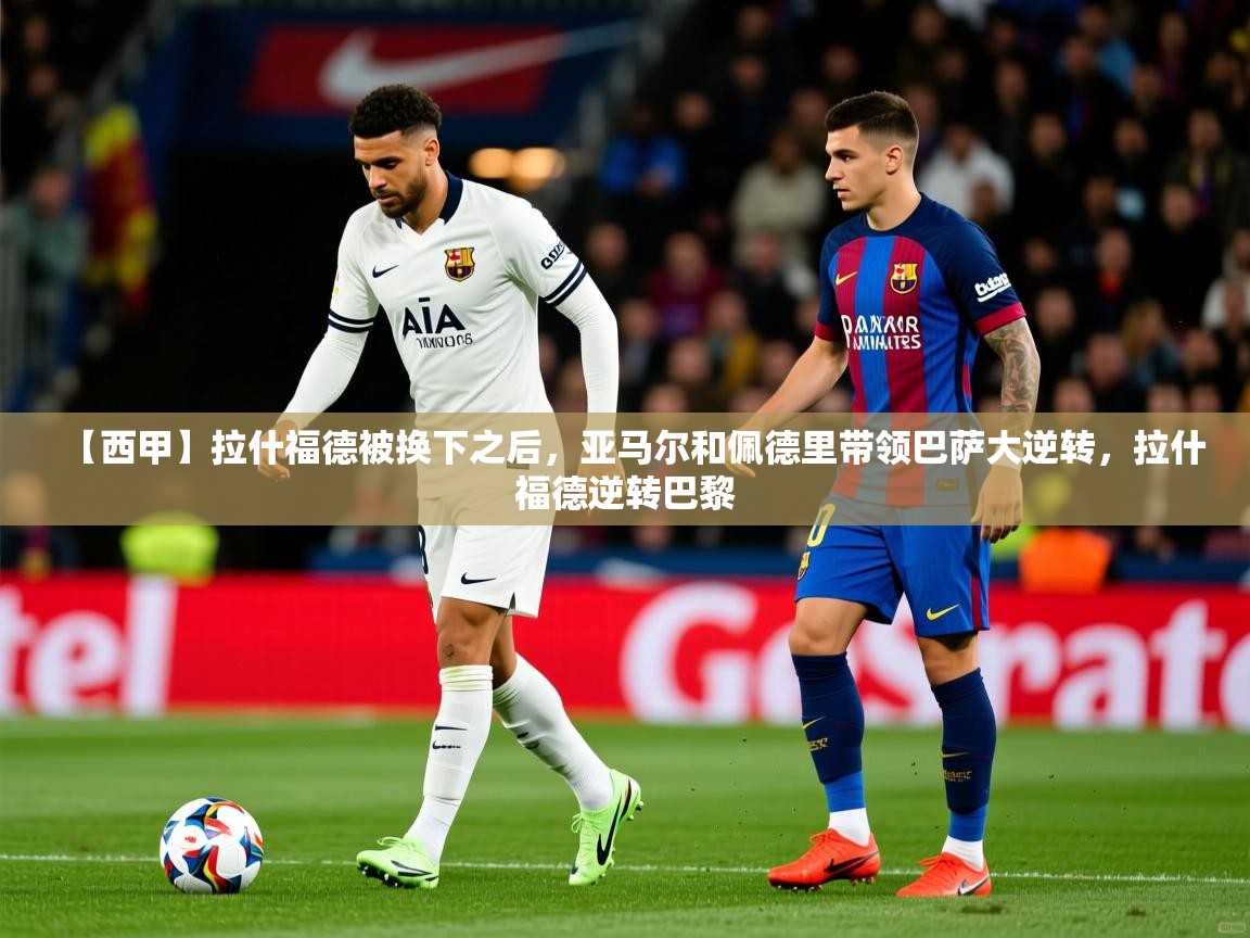 2025乐鱼体育中国官方入口【西甲】拉什福德被换下之后，亚马尔和佩德里带领巴萨大逆转，拉什福德逆转巴黎  第1张