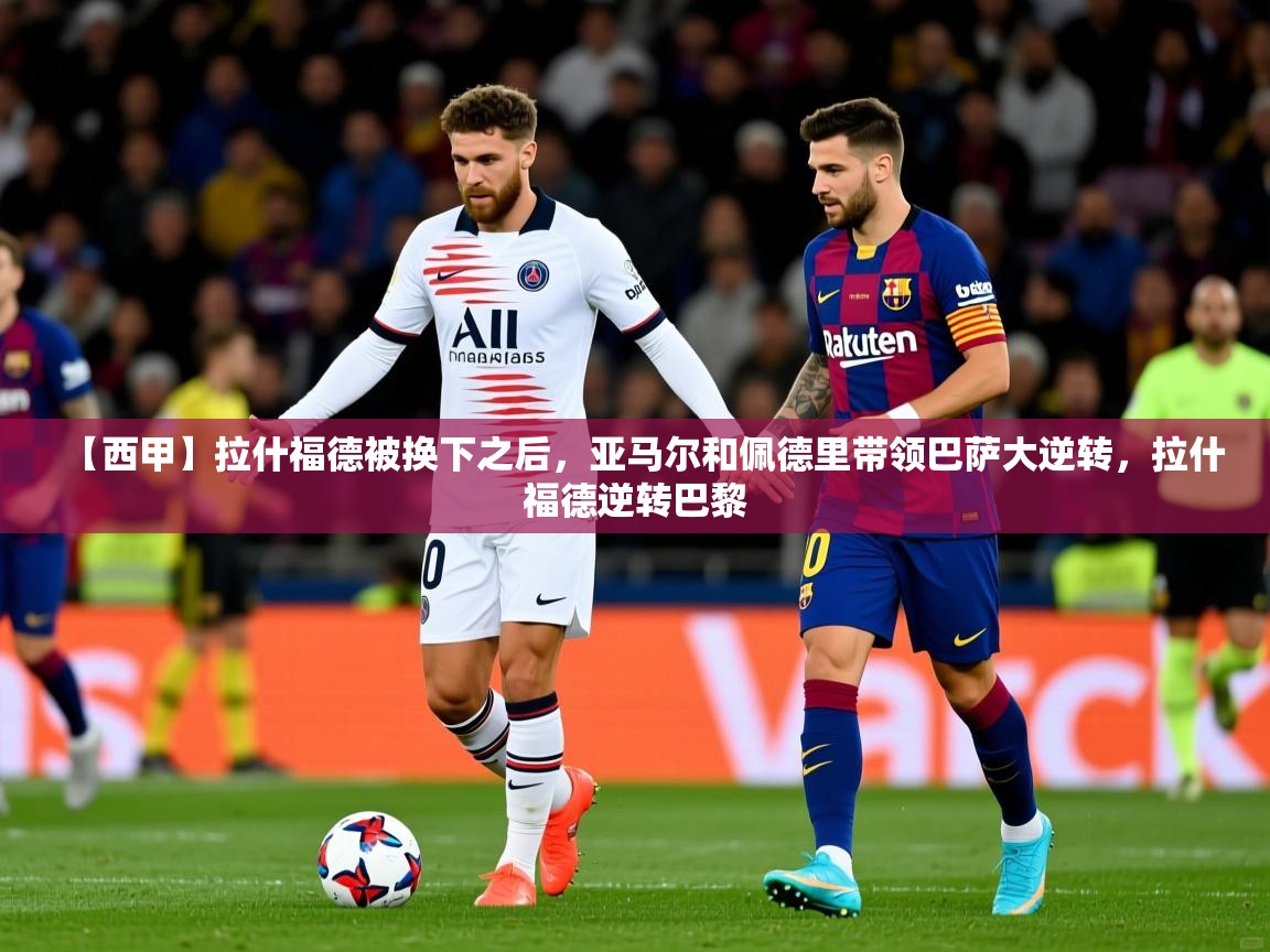 2025乐鱼体育中国官方入口【西甲】拉什福德被换下之后，亚马尔和佩德里带领巴萨大逆转，拉什福德逆转巴黎  第4张