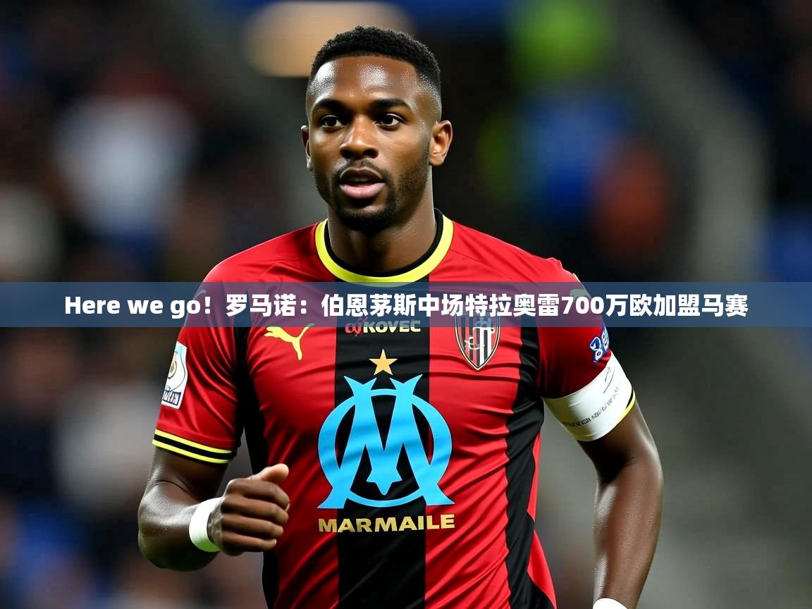 2025乐鱼体育官网在线登录入口Here we go！罗马诺：伯恩茅斯中场特拉奥雷700万欧加盟马赛  第1张