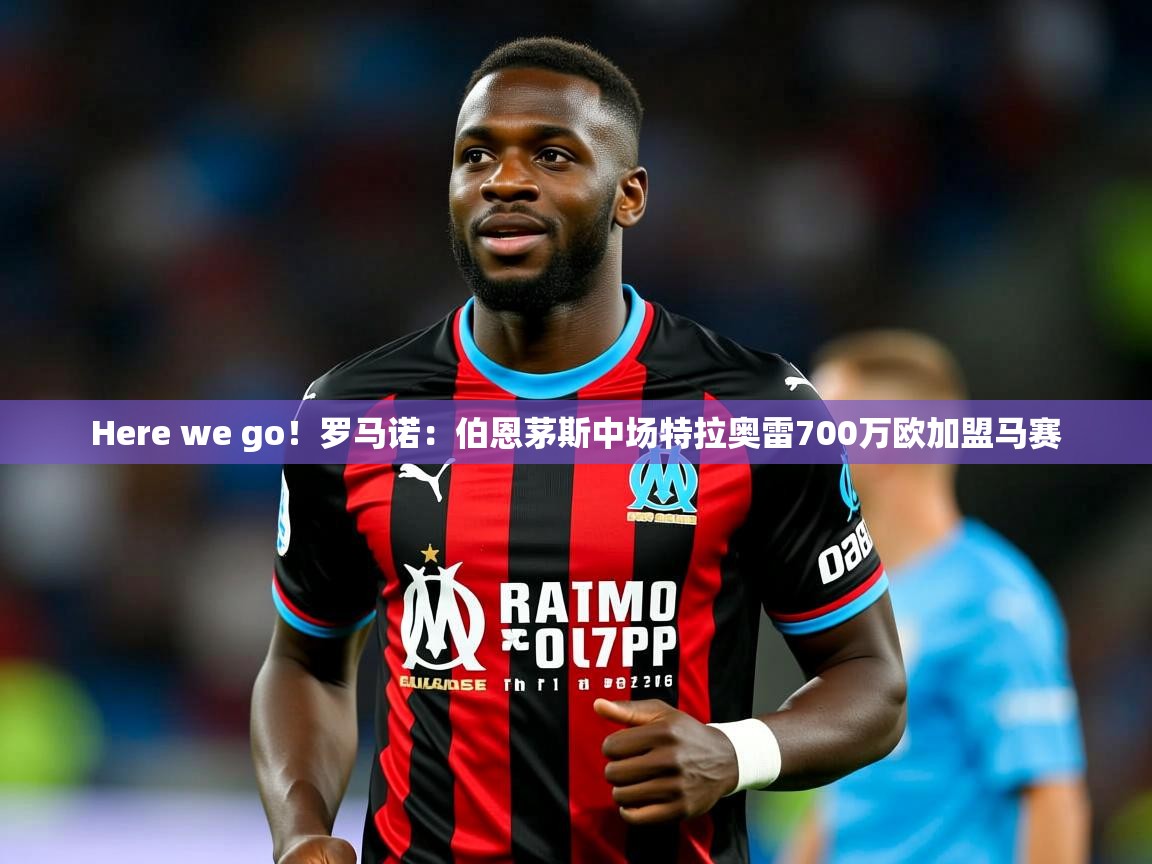 2025乐鱼体育官网在线登录入口Here we go！罗马诺：伯恩茅斯中场特拉奥雷700万欧加盟马赛  第2张