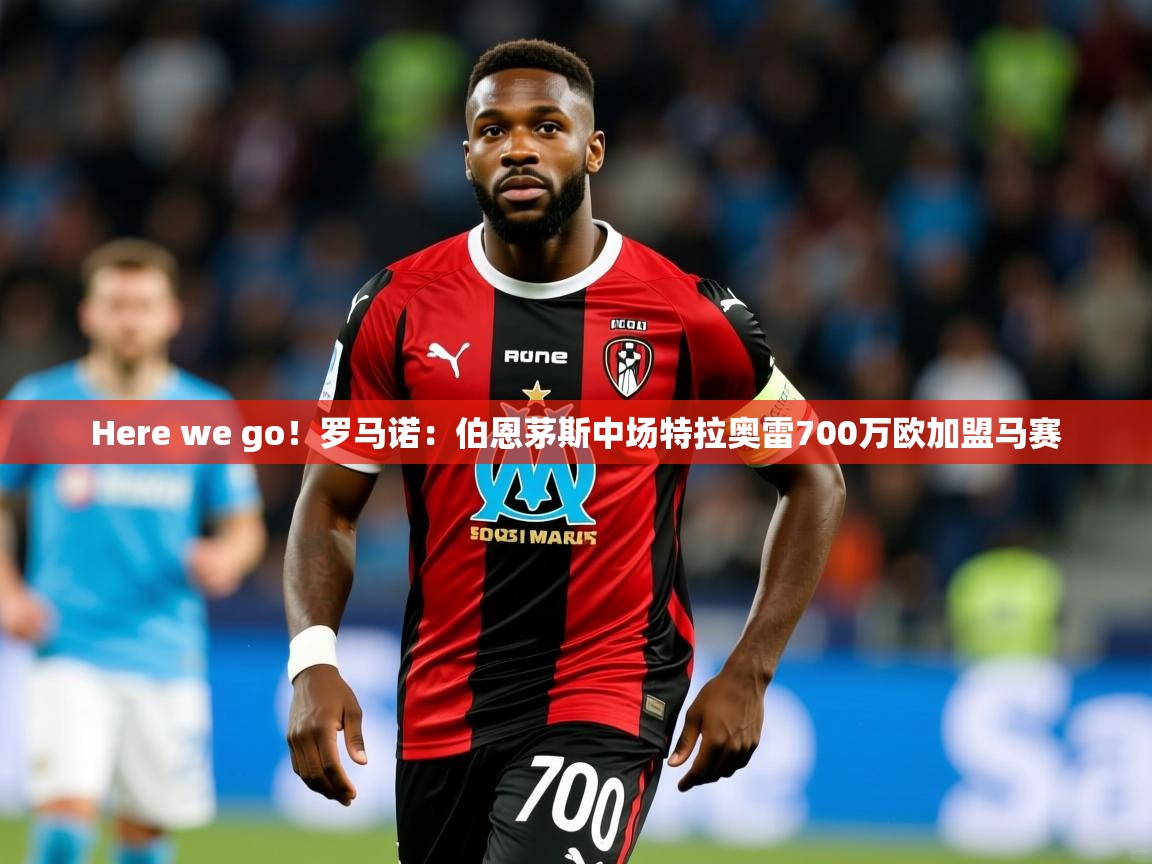 2025乐鱼体育官网在线登录入口Here we go！罗马诺：伯恩茅斯中场特拉奥雷700万欧加盟马赛  第4张