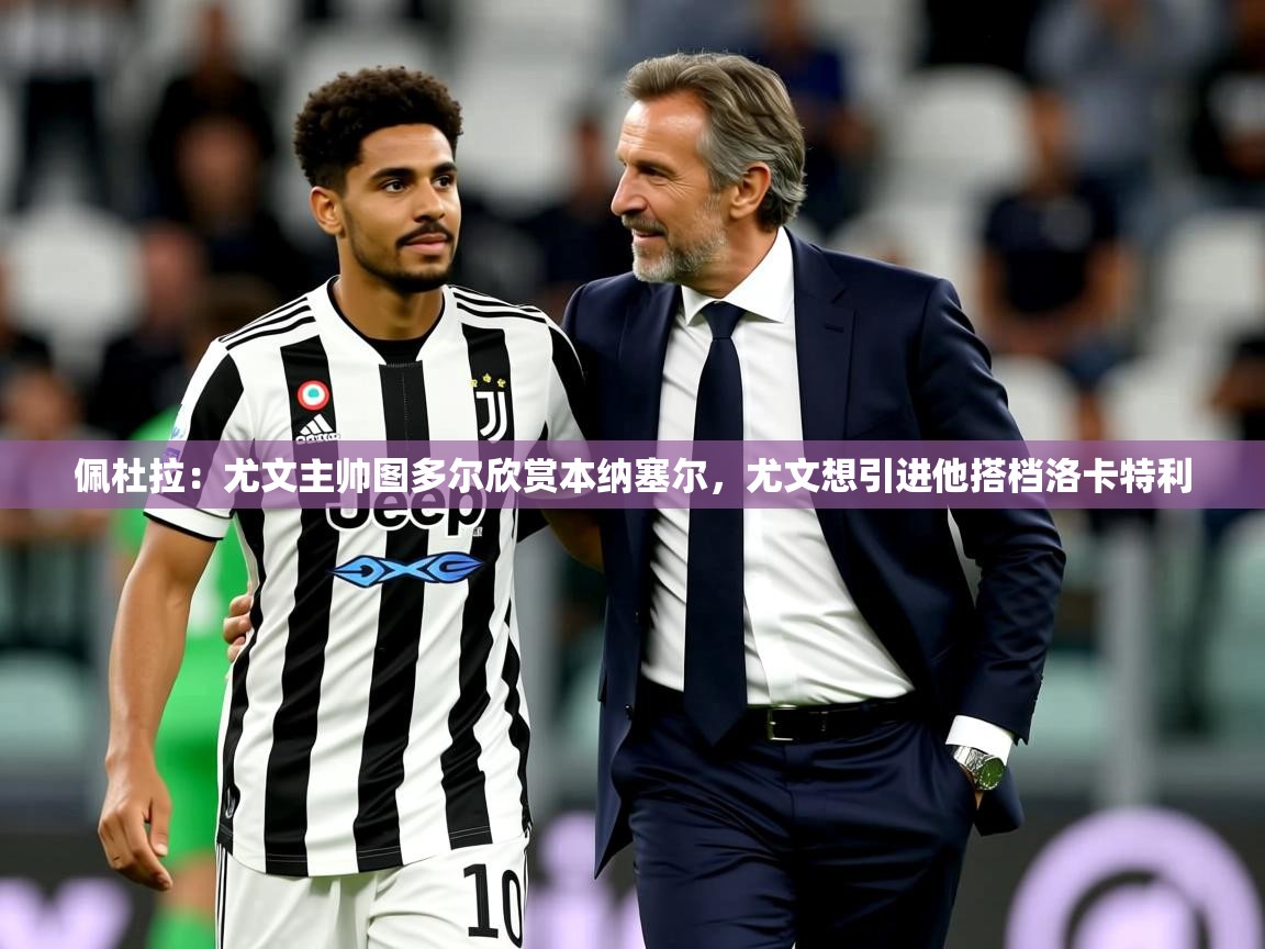 2025乐鱼体育登录网页入口佩杜拉:尤文主帅图多尔欣赏本纳塞尔,尤文想引进他搭档洛卡特利 第3张