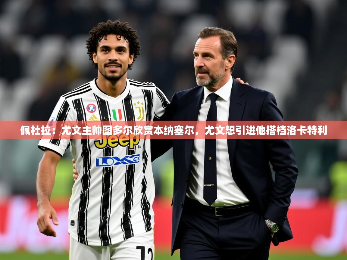 2025乐鱼体育登录网页入口佩杜拉:尤文主帅图多尔欣赏本纳塞尔,尤文想引进他搭档洛卡特利 第4张