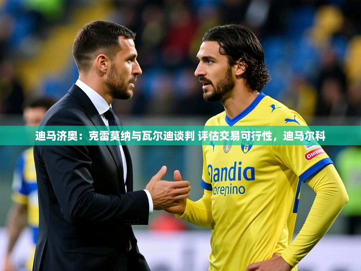 2025乐鱼体育下载迪马济奥:克雷莫纳与瓦尔迪谈判 评估交易可行性,迪马尔科 第1张