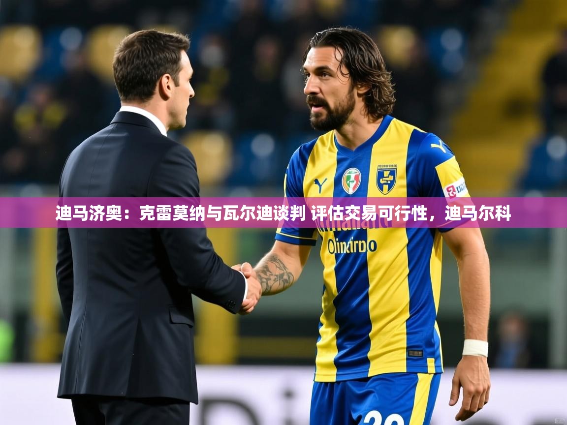 2025乐鱼体育下载迪马济奥:克雷莫纳与瓦尔迪谈判 评估交易可行性,迪马尔科 第3张