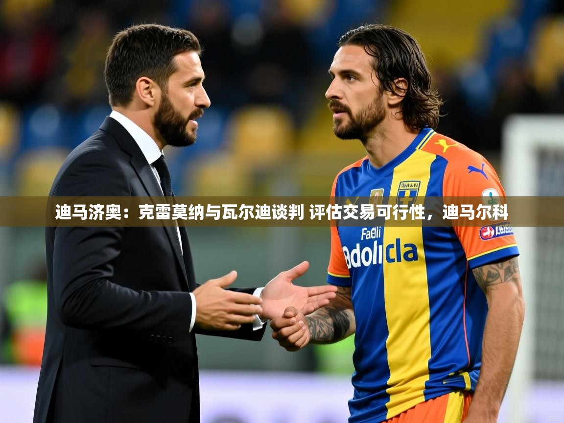 2025乐鱼体育下载迪马济奥:克雷莫纳与瓦尔迪谈判 评估交易可行性,迪马尔科 第4张