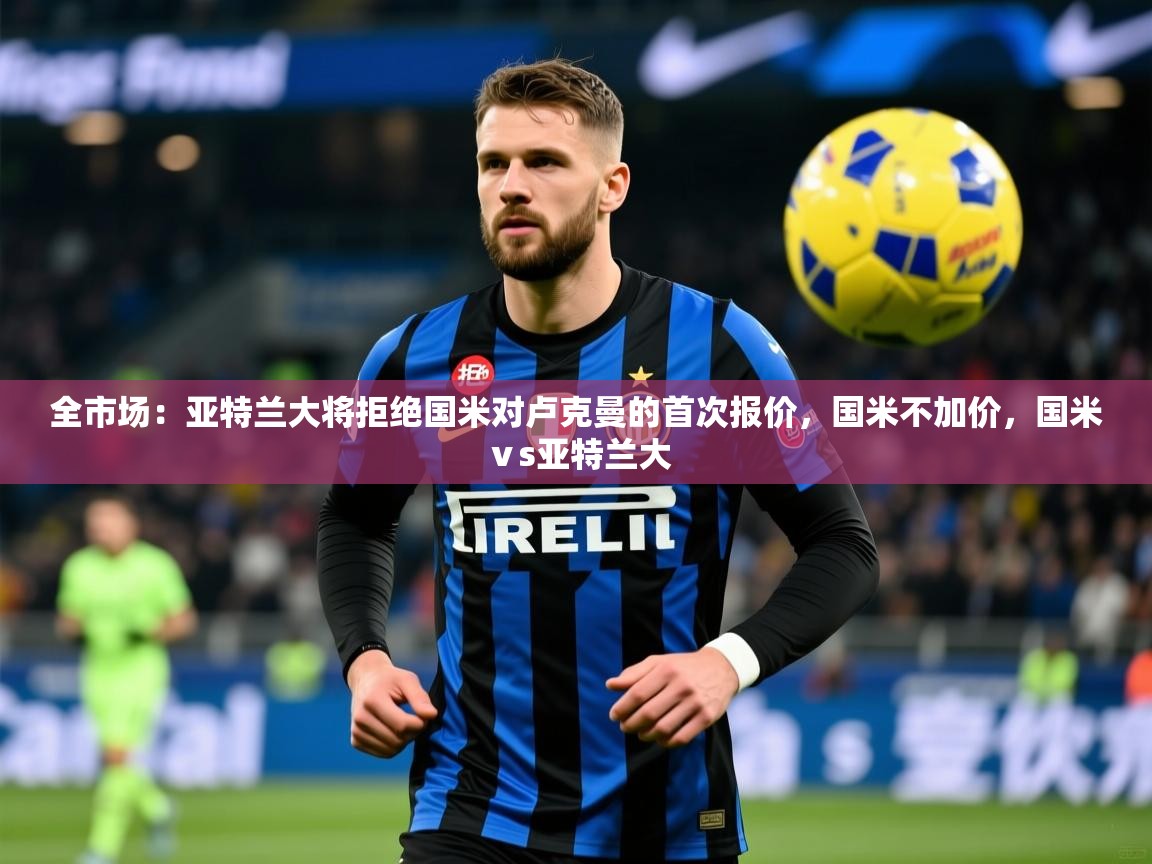2025乐鱼体育app官网入口全市场:亚特兰大将拒绝国米对卢克曼的首次报价,国米不加价,国米ⅴs亚特兰大 第1张