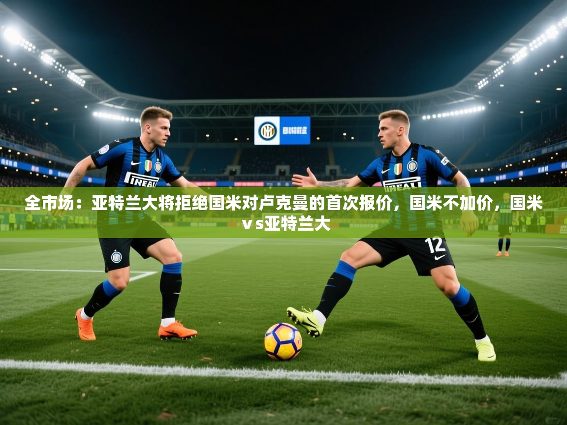 2025乐鱼体育app官网入口全市场:亚特兰大将拒绝国米对卢克曼的首次报价,国米不加价,国米ⅴs亚特兰大 第2张
