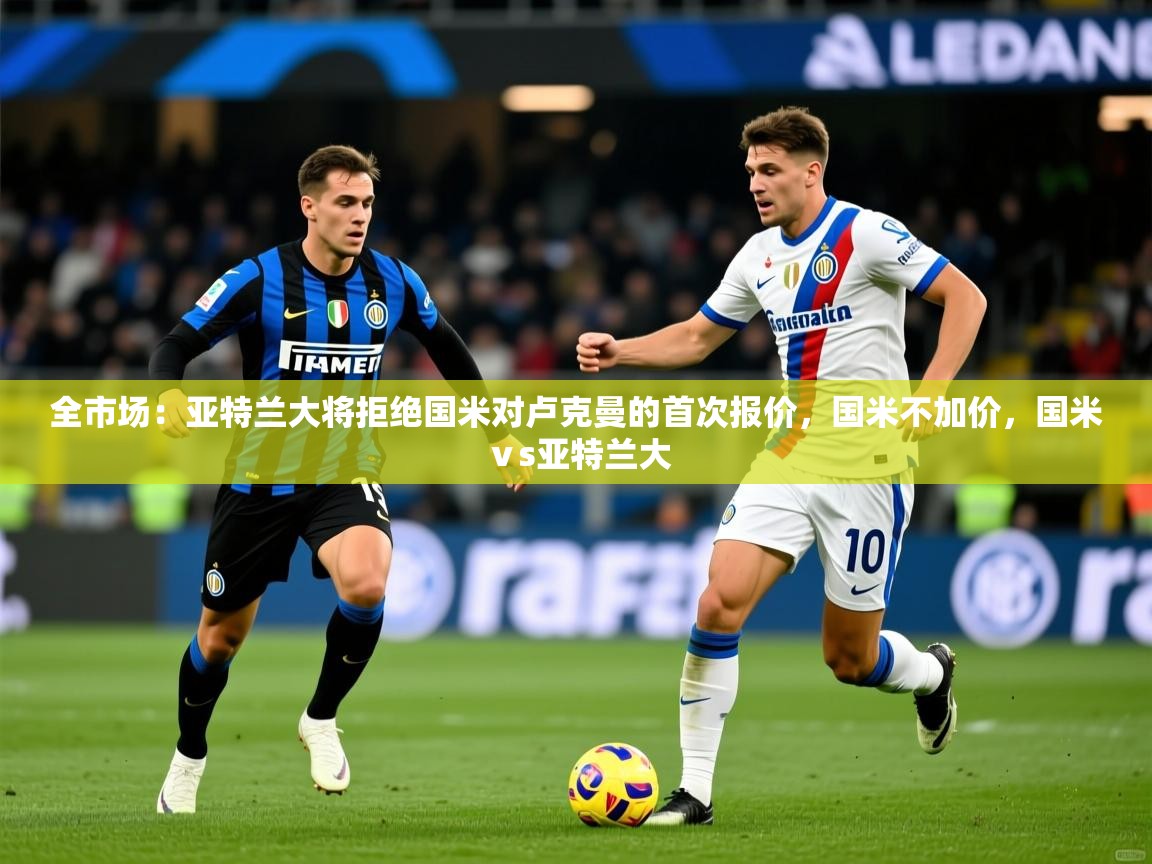 2025乐鱼体育app官网入口全市场:亚特兰大将拒绝国米对卢克曼的首次报价,国米不加价,国米ⅴs亚特兰大 第3张