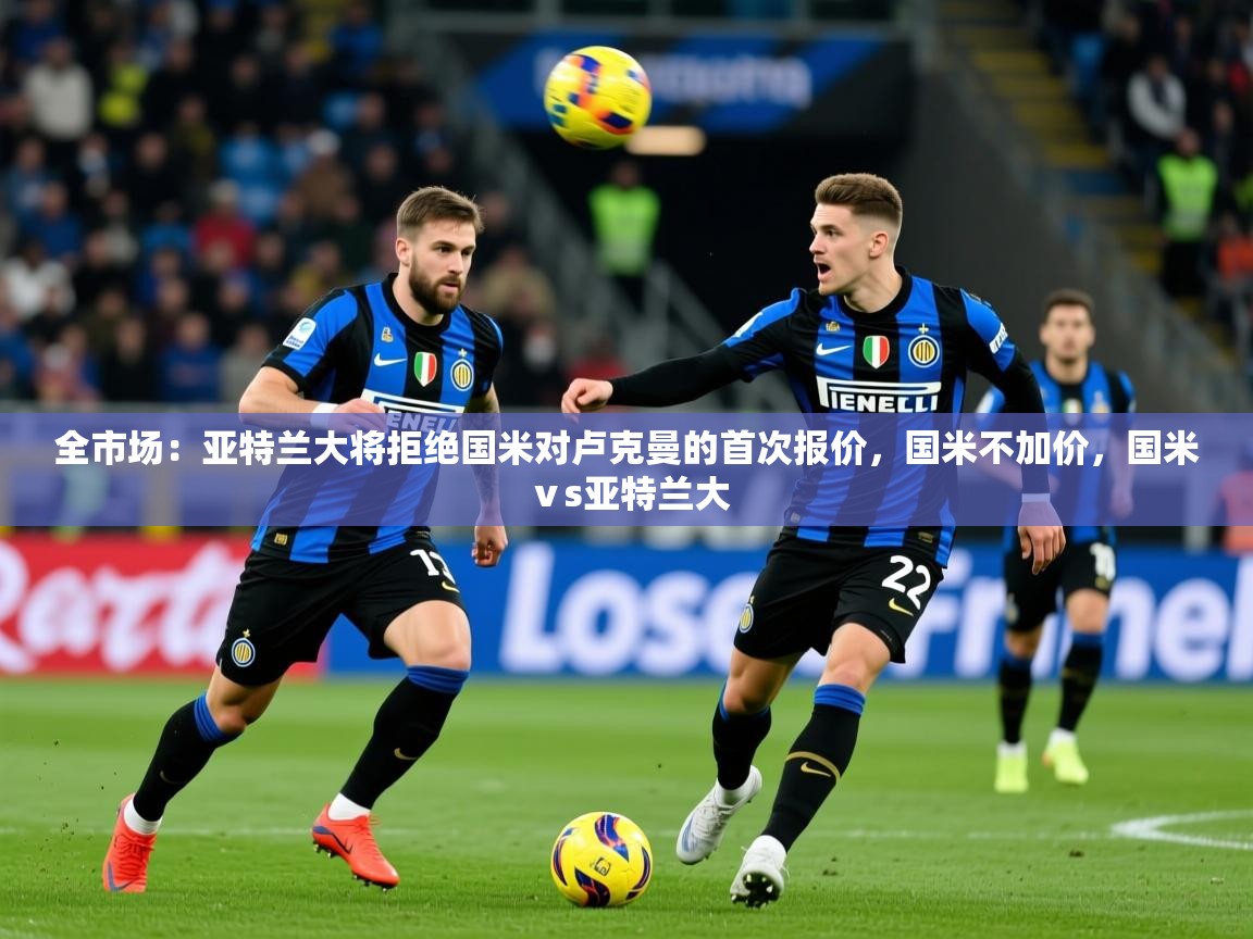 2025乐鱼体育app官网入口全市场:亚特兰大将拒绝国米对卢克曼的首次报价,国米不加价,国米ⅴs亚特兰大 第4张